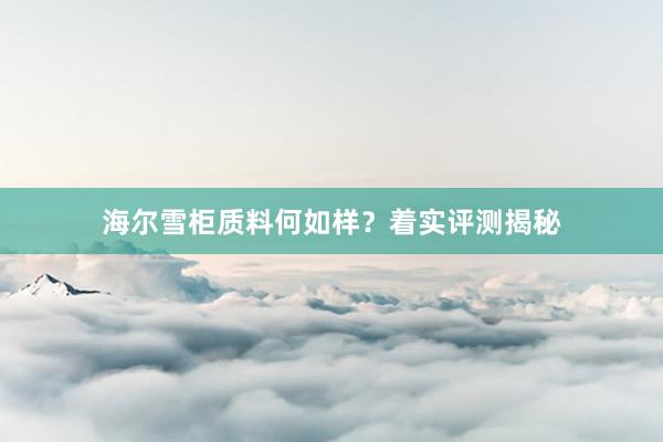 海尔雪柜质料何如样？着实评测揭秘