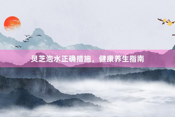 灵芝泡水正确措施，健康养生指南
