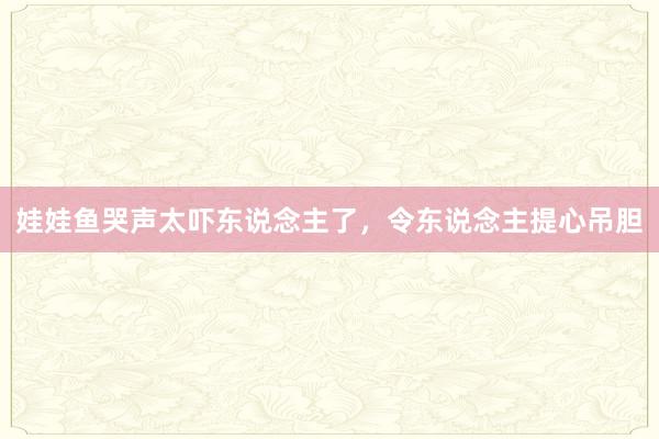 娃娃鱼哭声太吓东说念主了，令东说念主提心吊胆