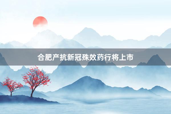 合肥产抗新冠殊效药行将上市