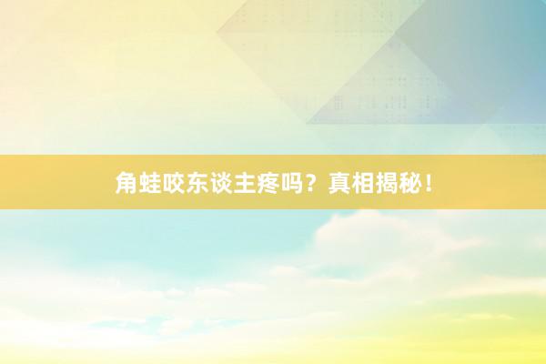 角蛙咬东谈主疼吗？真相揭秘！